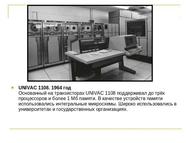 UNIVAC 1108. 1964 годОснованный на транзисторах UNIVAC 1108 поддерживал до трёх процессоров и более 1 Мб памяти. В качестве устройств памяти использовались интегральные микросхемы. Широко использовались в университетах и государственных организациях.
