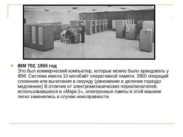 IBM 702. 1955 годЭто был коммерческий компьютер, которые можно было арендовать у IBM. Система имела 10 килобайт оперативной памяти. 3950 операций сложения или вычитания в секунду (умножение и деление гораздо медленнее) В отличие от электромеханическ…
