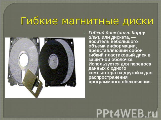 Гибкие магнитные диски Гибкий диск (англ. floppy disk), или дискета, — носитель небольшого объема информации, представляющий собой гибкий пластиковый диск в защитной оболочке. Используется для переноса данных с одного компьютера на другой и для расп…