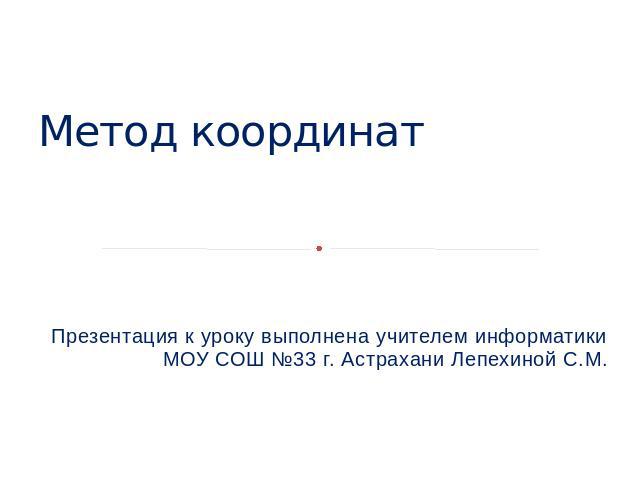 Метод координат Презентация к уроку выполнена учителем информатики МОУ СОШ №33 г. Астрахани Лепехиной С.М.