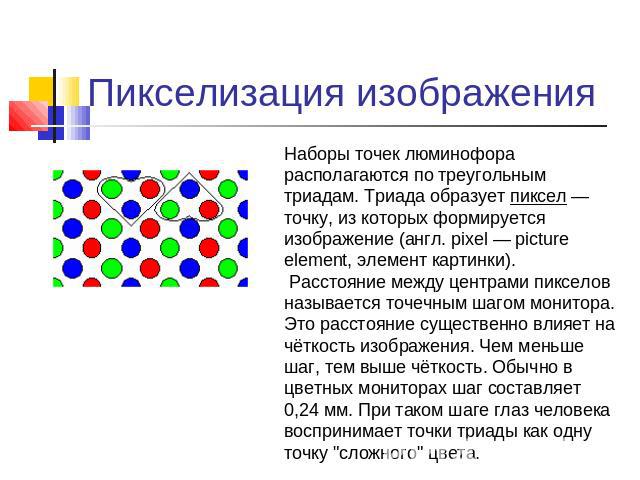 Пикселизация изображения Наборы точек люминофора располагаются по треугольным триадам. Триада образует пиксел — точку, из которых формируется изображение (англ. pixel — picture element, элемент картинки).  Расстояние между центрами пикселов называет…