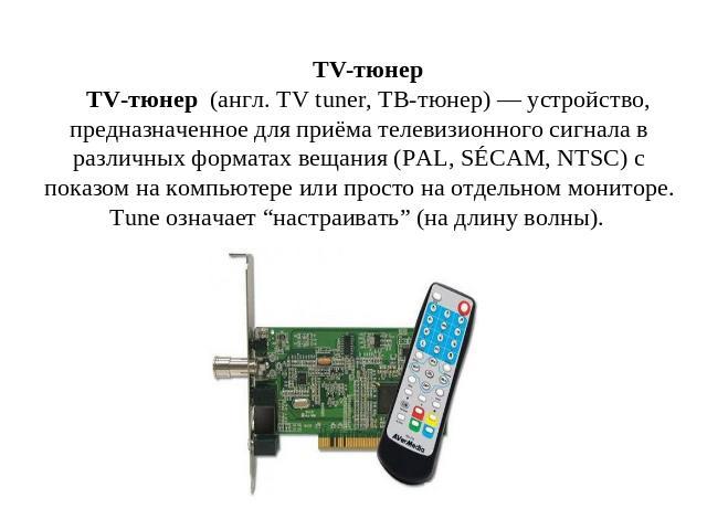 TV-тюнер TV-тюнер  (англ. TV tuner, ТВ-тюнер) — устройство, предназначенное для приёма телевизионного сигнала в различных форматах вещания (PAL, SÉCAM, NTSC) с показом на компьютере или просто на отдельном мониторе. Tune означает “настраивать” (на д…