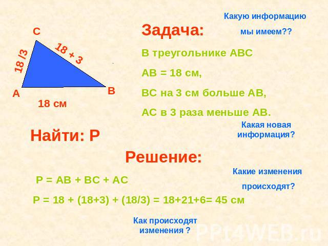 Какую информацию мы имеем?? Задача: В треугольнике АВС АВ = 18 см, ВС на 3 см больше АВ, АС в 3 раза меньше АВ. Решение: Р = АВ + ВС + АС Р = 18 + (18+3) + (18/3) = 18+21+6= 45 см Как происходят изменения ? Какие изменения происходят? Какая новая ин…