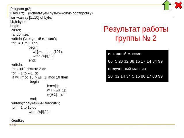 Program gr2; uses crt; {используем пузырьковую сортировку} var w:array [1..10] of byte; i,k,h:byte; begin clrscr; randomize; writeln ('исходный массив'); for i:= 1 to 10 do begin w[i]:=random(101); write (w[i],' '); end; writeln; for k:=10 downto 2 …