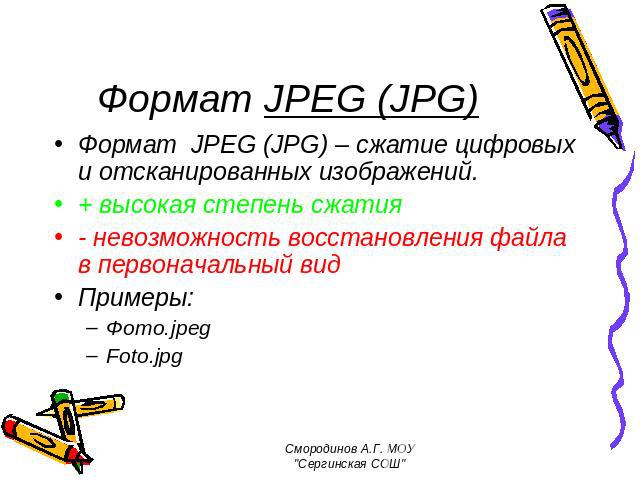 Формат JPEG (JPG) Формат JPEG (JPG) – сжатие цифровых и отсканированных изображений. + высокая степень сжатия - невозможность восстановления файла в первоначальный вид Примеры: Фото.jpeg Foto.jpg Смородинов А.Г. МОУ 