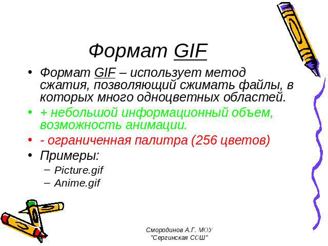 Формат GIF Формат GIF – использует метод сжатия, позволяющий сжимать файлы, в которых много одноцветных областей. + небольшой информационный объем, возможность анимации. - ограниченная палитра (256 цветов) Примеры: Picture.gif Anime.gif Смородинов А…