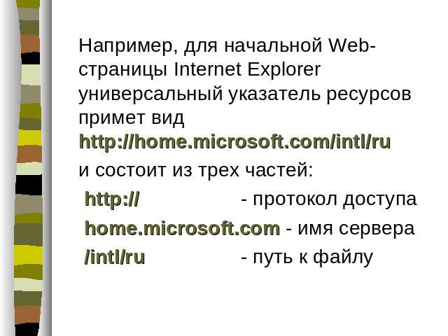 Например, для начальной Web-страницы Internet Explorer универсальный указатель ресурсов примет вид http://home.microsoft.com/intl/ru и состоит из трех частей: http:// - протокол доступа home.microsoft.com - имя сервера /intl/ru - путь к файлу