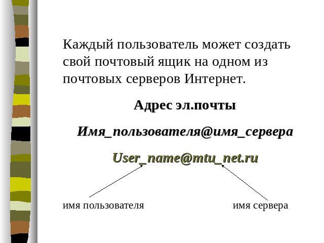 Каждый пользователь может создать свой почтовый ящик на одном из почтовых серверов Интернет. Адрес эл.почты Имя_пользователя@имя_сервера User_name@mtu_net.ru имя пользователя имя сервера
