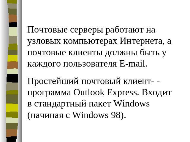 Почтовые серверы работают на узловых компьютерах Интернета, а почтовые клиенты должны быть у каждого пользователя E-mail. Простейший почтовый клиент- - программа Outlook Express. Входит в стандартный пакет Windows (начиная с Windows 98).