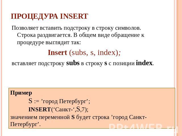 Процедура INSERT Позволяет вставить подстроку в строку символов. Cтрока раздвигается. В общем виде обращение к процедуре выглядит так: Insert (subs, s, index); вставляет подстроку subs в строку s с позиции index. Пример S := ’город Петербург’; INSER…