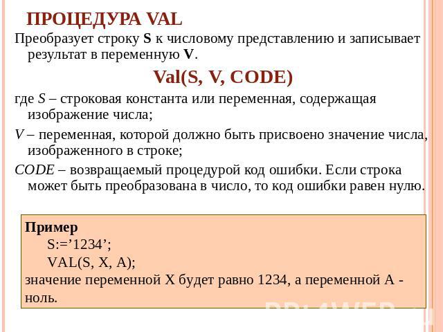 Процедура VAL Преобразует строку S к числовому представлению и записывает результат в переменную V. Val(S, V, CODE) где S – строковая константа или переменная, содержащая изображение числа; V – переменная, которой должно быть присвоено значение числ…