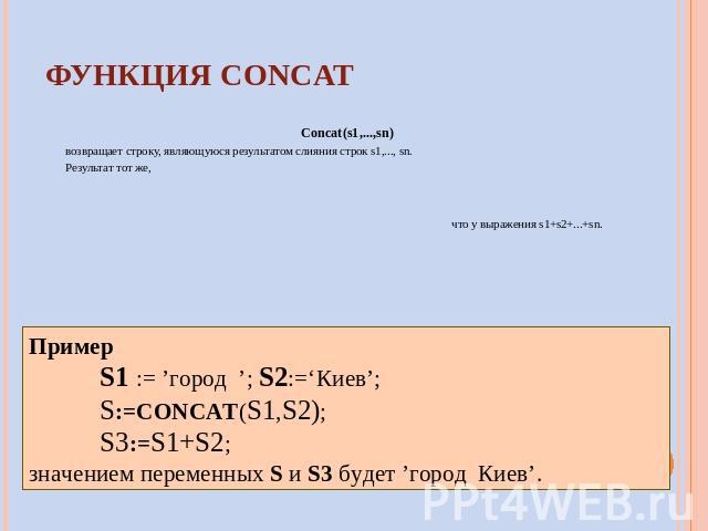 ФУНКЦИЯ CONCAT Concat(s1,...,sn) возвращает строку, являющуюся результатом слияния строк s1,..., sn. Результат тот же, что у выражения s1+s2+...+sn. Пример S1 := ’город ’; S2:=‘Киев’; S:=CONCAT(S1,S2); S3:=S1+S2; значением переменных S и S3 будет ’г…