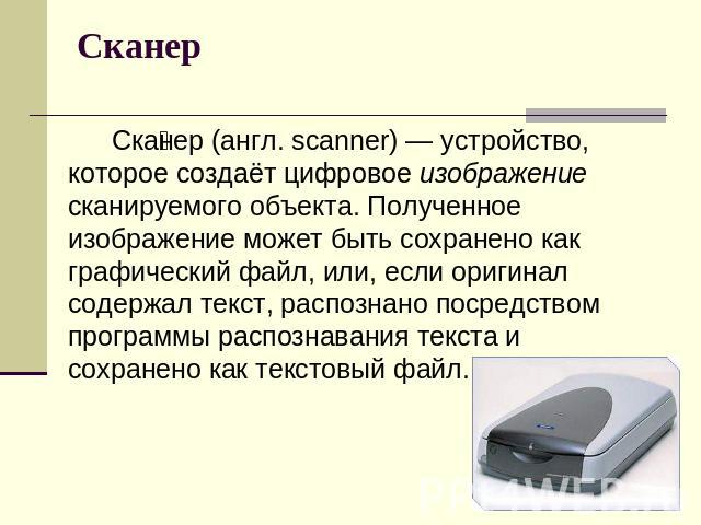 Сканер Сканер (англ. scanner) — устройство, которое создаёт цифровое изображение сканируемого объекта. Полученное изображение может быть сохранено как графический файл, или, если оригинал содержал текст, распознано посредством программы распознавани…