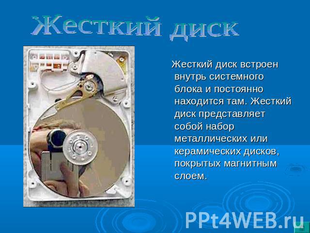 Жесткий диск Жесткий диск встроен внутрь системного блока и постоянно находится там. Жесткий диск представляет собой набор металлических или керамических дисков, покрытых магнитным слоем.