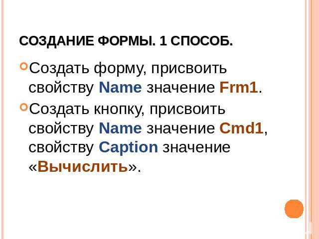 Создание формы. 1 способ. Создать форму, присвоить свойству Name значение Frm1. Создать кнопку, присвоить свойству Name значение Cmd1, свойству Caption значение «Вычислить».