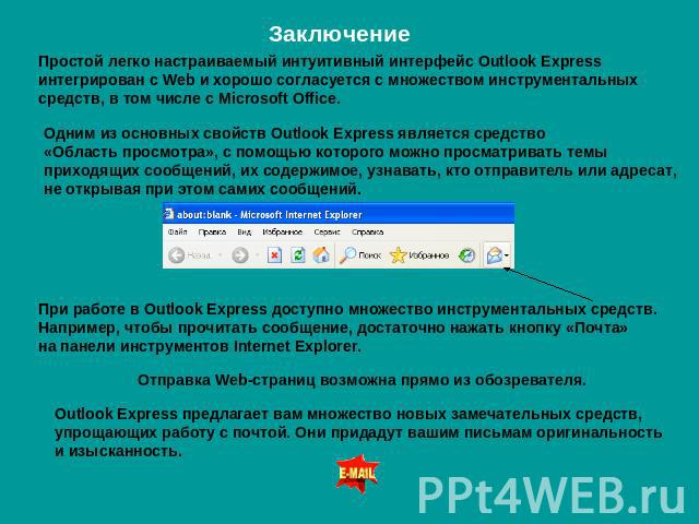 Заключение Простой легко настраиваемый интуитивный интерфейс Outlook Express интегрирован с Web и хорошо согласуется с множеством инструментальных средств, в том числе с Microsoft Office. Одним из основных свойств Outlook Express является средство «…