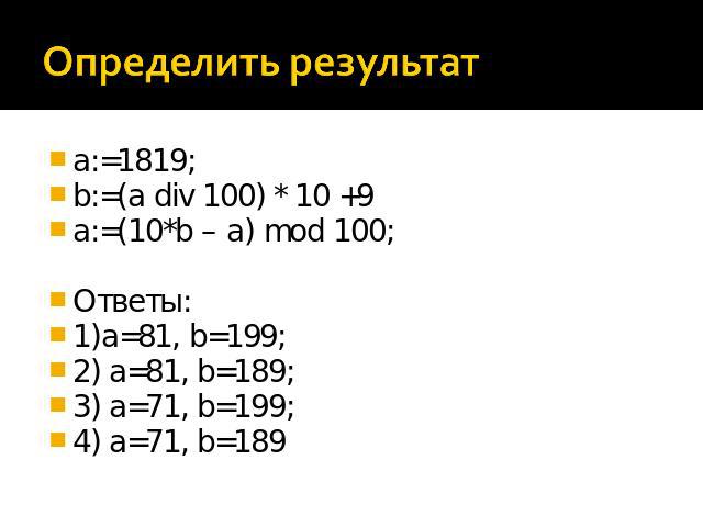 Определить результат a:=1819; b:=(a div 100) * 10 +9 a:=(10*b – a) mod 100; Ответы: 1)a=81, b=199; 2) a=81, b=189; 3) a=71, b=199; 4) a=71, b=189