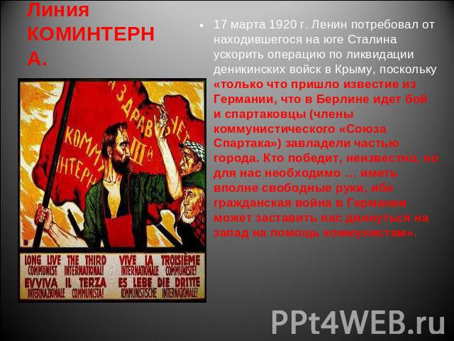 Линия КОМИНТЕРНА. 17 марта 1920 г. Ленин потребовал от находившегося на юге Сталина ускорить операцию по ликвидации деникинских войск в Крыму, поскольку «только что пришло известие из Германии, что в Берлине идет бой и спартаковцы (члены коммунистич…