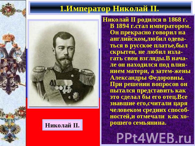 1.Император Николай II. Николай II родился в 1868 г. В 1894 г.стал императором. Он прекрасно говорил на английском,любил одева-ться в русское платье,был скрытен, не любил изла-гать свои взгляды.В нача- ле он находился под влия-нием матери, а затем-ж…