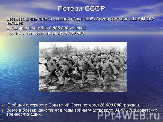 Потери СССР Безвозвратные потери Красной (Советской) Армии составили 11 944 100 человек В том числе погибло 6 885 000 человек Пропало без вести, пленено 4 559 000 В общей сложности Советский Союз потерял 26 600 000 граждан. Всего в боевых действиях …