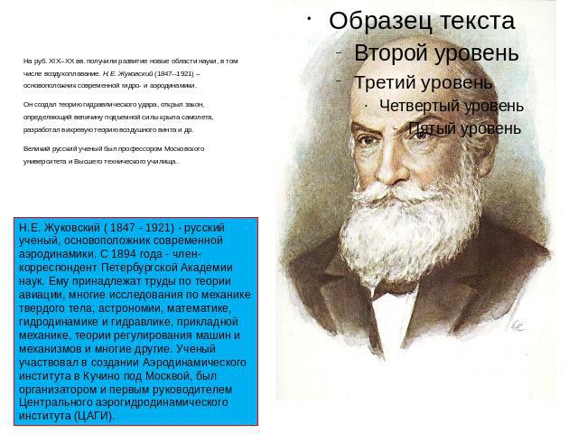 На руб. XIX--XX вв. получили развитие новые области науки, в том числе воздухоплавание. Н.Е. Жуковский (1847--1921) -- основоположник современной гидро- и аэродинамики. Он создал теорию гидравлического удара, открыл закон, определяющий величину подъ…