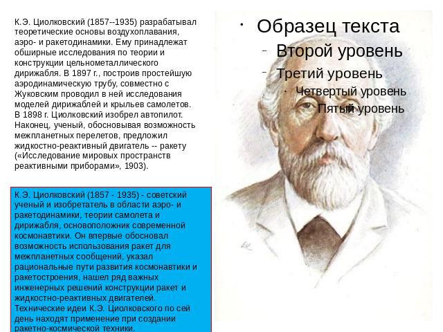 К.Э. Циолковский (1857--1935) разрабатывал теоретические основы воздухоплавания, аэро- и ракетодинамики. Ему принадлежат обширные исследования по теории и конструкции цельнометаллического дирижабля. В 1897 г., построив простейшую аэродинамическую тр…