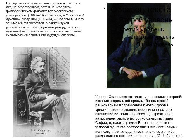 В студенческие годы -- сначала, в течение трех лет, на естественном, затем на историко-филологическом факультетах Московского университета (1889--73) и, наконец, в Московской духовной академии (1873--74) -- Соловьев, много занимаясь философией, а та…
