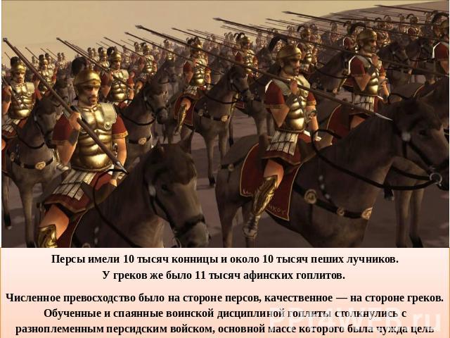 Персы имели 10 тысяч конницы и около 10 тысяч пеших лучников.У греков же было 11 тысяч афинских гоплитов. Численное превосходство было на стороне персов, качественное — на стороне греков. Обученные и спаянные воинской дисциплиной гоплиты столкнулись…