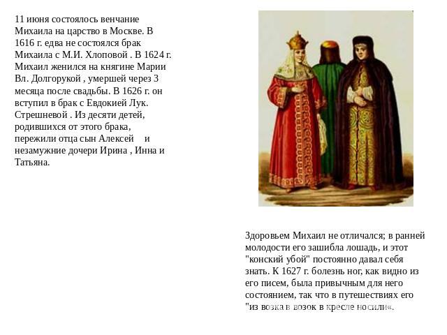 11 июня состоялось венчание Михаила на царство в Москве. В 1616 г. едва не состоялся брак Михаила с М.И. Хлоповой . В 1624 г. Михаил женился на княгине Марии Вл. Долгорукой , умершей через 3 месяца после свадьбы. В 1626 г. он вступил в брак с Евдоки…