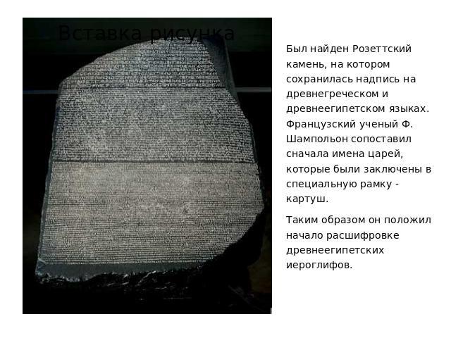 Был найден Розеттский камень, на котором сохранилась надпись на древнегреческом и древнеегипетском языках. Французский ученый Ф. Шампольон сопоставил сначала имена царей, которые были заключены в специальную рамку - картуш. Таким образом он положил …