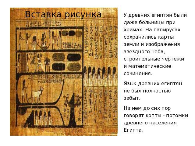 У древних египтян были даже больницы при храмах. На папирусах сохранились карты земли и изображения звездного неба, строительные чертежи и математические сочинения. Язык древних египтян не был полностью забыт. На нем до сих пор говорят копты - потом…
