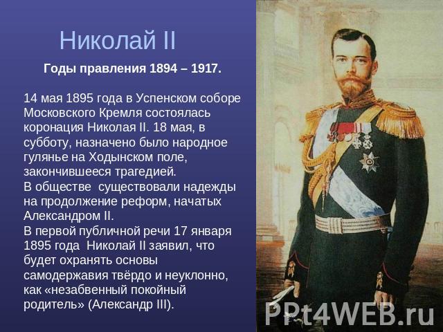 Николай II Годы правления 1894 – 1917. 14 мая 1895 года в Успенском соборе Московского Кремля состоялась коронация Николая II. 18 мая, в субботу, назначено было народное гулянье на Ходынском поле, закончившееся трагедией. В обществе существовали над…