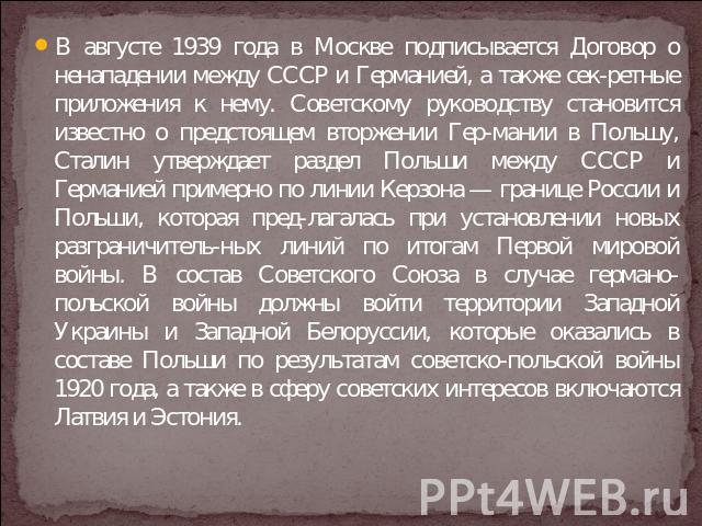 В августе 1939 года в Москве подписывается Договор о ненападении между СССР и Германией, а также сек-ретные приложения к нему. Советскому руководству становится известно о предстоящем вторжении Гер-мании в Польшу, Сталин утверждает раздел Польши меж…