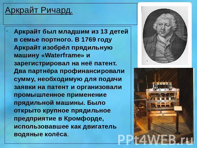 Аркрайт Ричард. Аркрайт был младшим из 13 детей в семье портного. В 1769 году Аркрайт изобрёл прядильную машину «Waterframe» и зарегистрировал на неё патент. Два партнёра профинансировали сумму, необходимую для подачи заявки на патент и организовали…