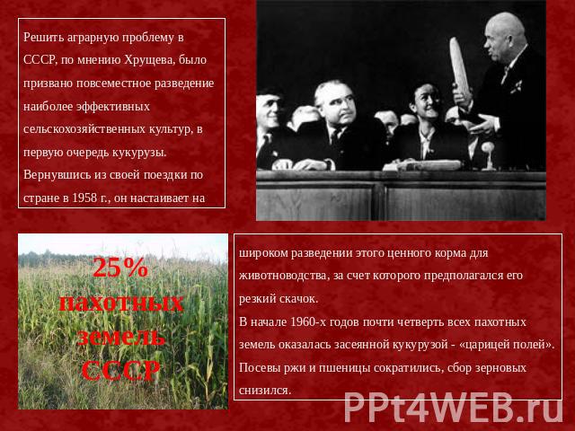 Решить аграрную проблему в СССР, по мнению Хрущева, было призвано повсеместное разведение наиболее эффективных сельскохозяйственных культур, в первую очередь кукурузы. Вернувшись из своей поездки по стране в 1958 г., он настаивает на 25% пахотных зе…