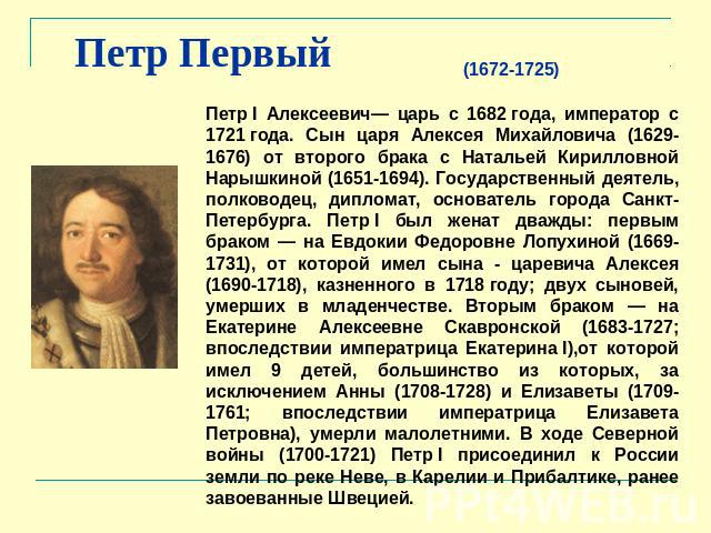Петр Первый (1672-1725) Петр I Алексеевич— царь с 1682 года, император с 1721 года. Сын царя Алексея Михайловича (1629-1676) от второго брака с Натальей Кирилловной Нарышкиной (1651-1694). Государственный деятель, полководец, дипломат, основатель го…