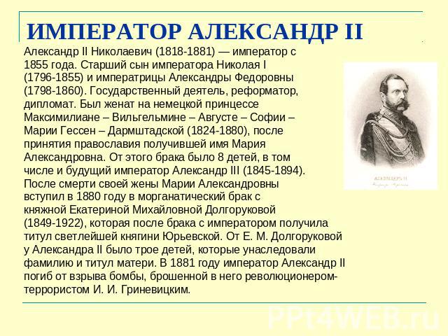 ИМПЕРАТОР АЛЕКСАНДР II Александр II Николаевич (1818-1881) — император с 1855 года. Старший сын императора Николая I (1796-1855) и императрицы Александры Федоровны (1798-1860). Государственный деятель, реформатор, дипломат. Был женат на немецкой при…