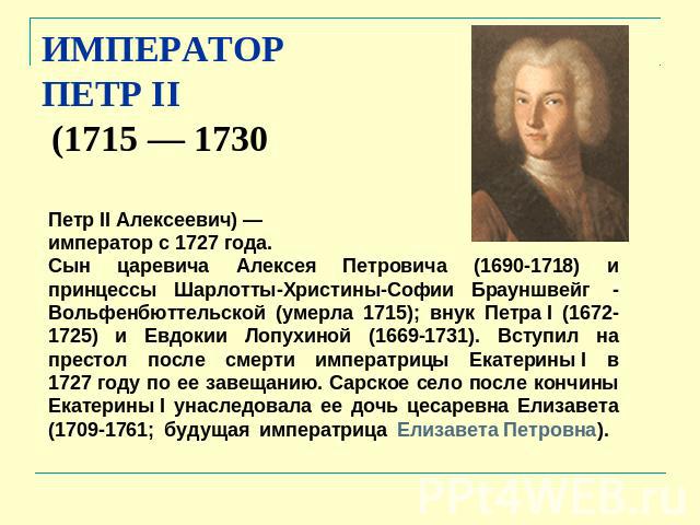 ИМПЕРАТОР ПЕТР II (1715 — 1730 Петр II Алексеевич) — император с 1727 года. Сын царевича Алексея Петровича (1690-1718) и принцессы Шарлотты-Христины-Софии Брауншвейг  - Вольфенбюттельской (умерла 1715); внук Петра I (1672-1725) и Евдокии Лопухиной (…