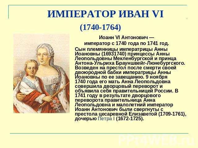 ИМПЕРАТОР ИВАН VI (1740-1764) Иоанн VI Антонович — император с 1740 года по 1741 год. Сын племянницы императрицы Анны Иоановны (16931740) принцессы Анны Леопольдовны Мекленбургской и принца Антона-Ульриха Брауншвейг-Люнебургского. Возведен на престо…