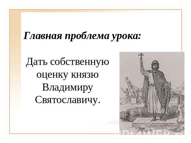 Главная проблема урока: Дать собственную оценку князю Владимиру Святославичу.