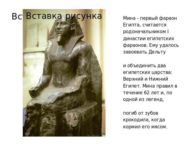 Мина - первый фараон Египта, считается родоначальником I династии египетских фараонов. Ему удалось завоевать Дельту и объединить два египетских царства: Верхний и Нижний Египет. Мина правил в течение 62 лет и, по одной из легенд, погиб от зубов крок…