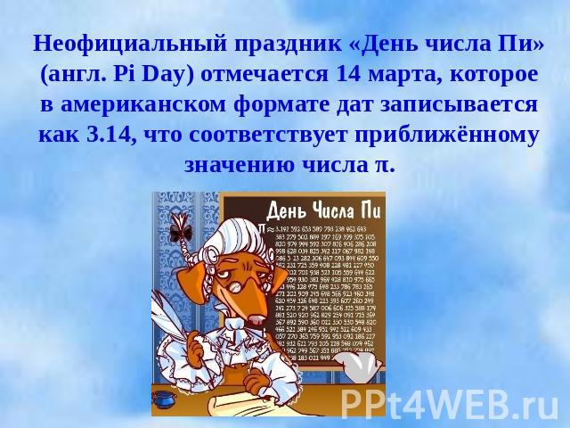 Неофициальный праздник «День числа Пи» (англ. Pi Day) отмечается 14 марта, которое в американском формате дат записывается как 3.14, что соответствует приближённому значению числа π.