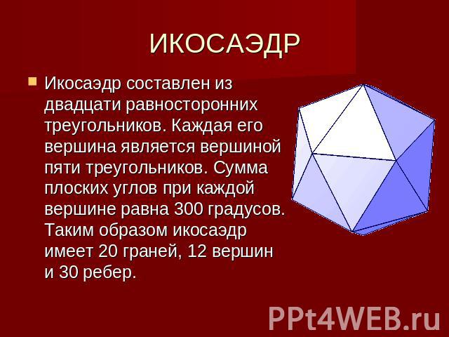 ИКОСАЭДР Икосаэдр составлен из двадцати равносторонних треугольников. Каждая его вершина является вершиной пяти треугольников. Сумма плоских углов при каждой вершине равна 300 градусов. Таким образом икосаэдр имеет 20 граней, 12 вершин и 30 ребер.
