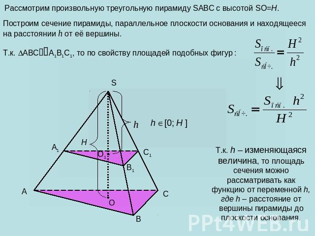 Рассмотрим произвольную треугольную пирамиду SABC с высотой SO=H. Построим сечение пирамиды, параллельное плоскости основания и находящееся на расстоянии h от её вершины. Т.к. ABCA1B1C1, то по свойству площадей подобных фигур : Т.к. h – изменяющаяся…