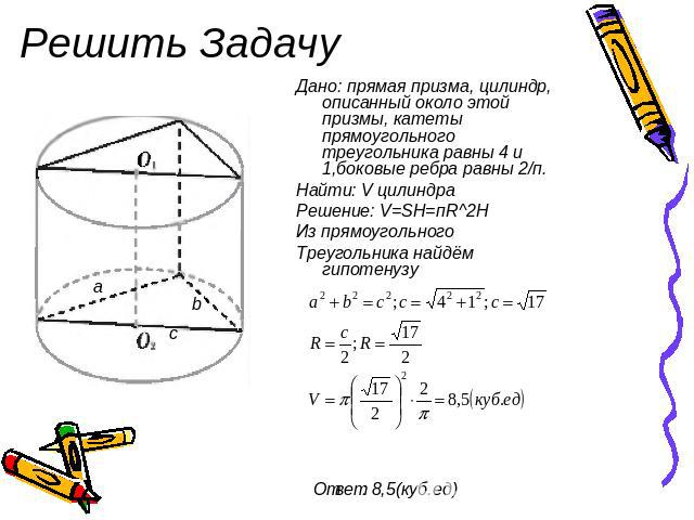 Решить Задачу Дано: прямая призма, цилиндр, описанный около этой призмы, катеты прямоугольного треугольника равны 4 и 1,боковые ребра равны 2/п. Найти: V цилиндра Решение: V=SH=пR^2H Из прямоугольного Треугольника найдём гипотенузу