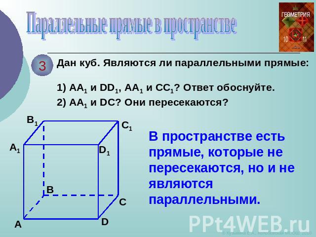 Параллельные прямые в пространстве Дан куб. Являются ли параллельными прямые: 1) АА1 и DD1, АА1 и СС1? Ответ обоснуйте. 2) АА1 и DС? Они пересекаются? В пространстве есть прямые, которые не пересекаются, но и не являются параллельными.