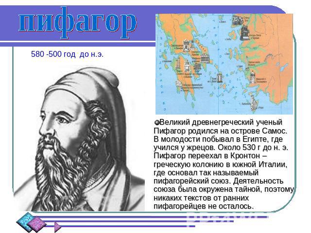 пифагор 580 -500 год до н.э. Великий древнегреческий ученый Пифагор родился на острове Самос. В молодости побывал в Египте, где учился у жрецов. Около 530 г до н. э. Пифагор переехал в Кронтон – греческую колонию в южной Италии, где основал так назы…
