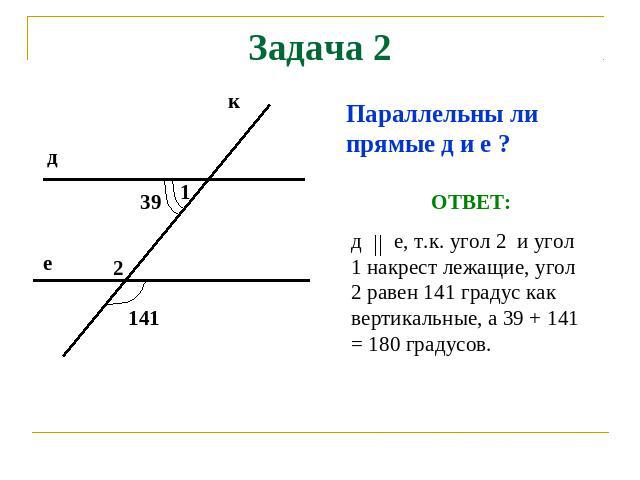 Задача 2 Параллельны ли прямые д и е ? ОТВЕТ: д е, т.к. угол 2 и угол 1 накрест лежащие, угол 2 равен 141 градус как вертикальные, а 39 + 141 = 180 градусов.