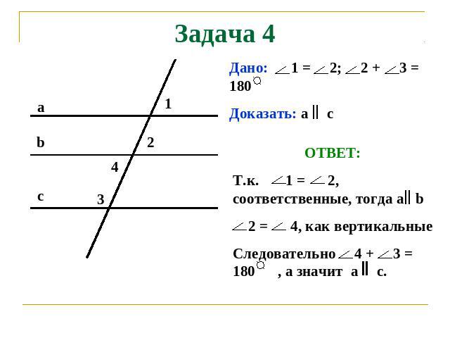 Задача 4 Дано: 1 = 2; 2 + 3 = 180 Доказать: а с ОТВЕТ: Т.к. 1 = 2, соответственные, тогда а b 2 = 4, как вертикальные Следовательно 4 + 3 = 180 , а значит а с.