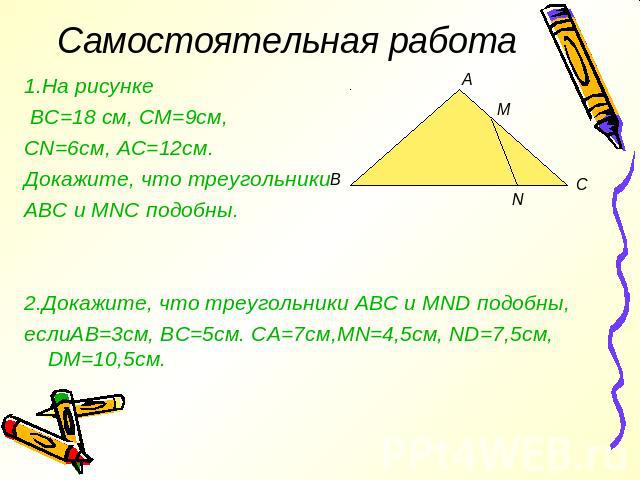 Самостоятельная работа 1.На рисунке ВС=18 см, СМ=9см, CN=6см, АС=12см. Докажите, что треугольники АВС и MNC подобны. 2.Докажите, что треугольники АВС и MND подобны, еслиАВ=3см, ВС=5см. СА=7см,MN=4,5см, ND=7,5см, DM=10,5см.